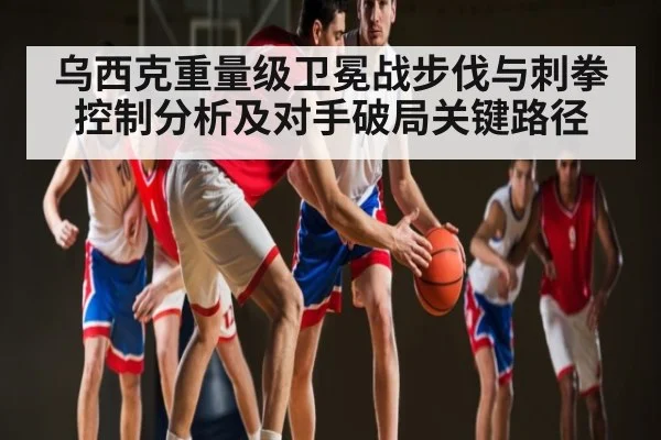 乌西克重量级卫冕战步伐与刺拳控制分析及对手破局关键路径